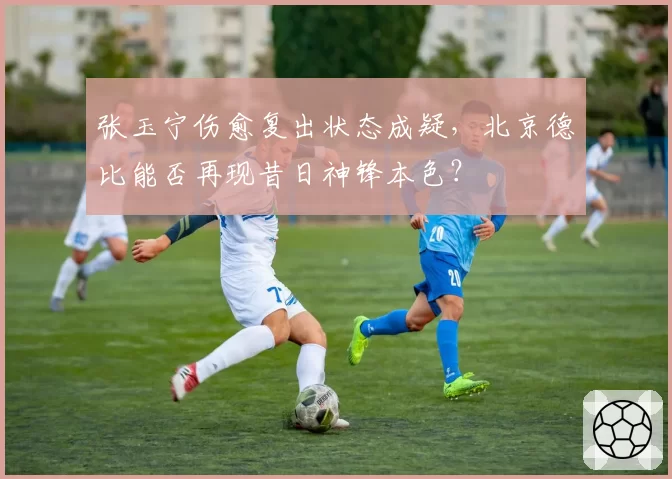 张玉宁伤愈复出状态成疑，北京德比能否再现昔日神锋本色？