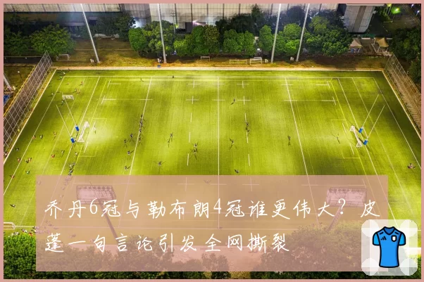 乔丹6冠与勒布朗4冠谁更伟大?皮蓬一句言论引发全网撕裂