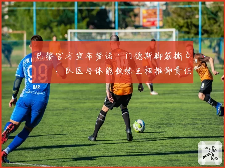 巴黎官方宣布努诺·门德斯脚筋撕裂，队医与体能教练互相推卸责任