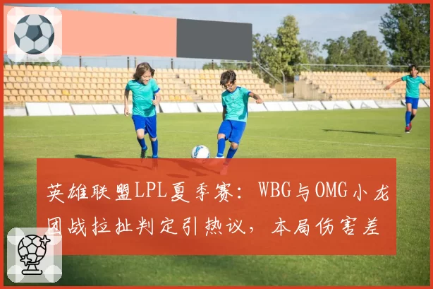 英雄联盟LPL夏季赛:WBG与OMG小龙团战拉扯判定引热议,本局伤害差仅387点