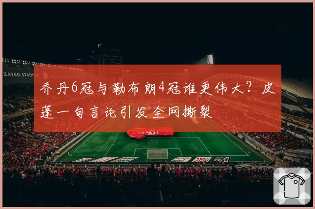 乔丹6冠与勒布朗4冠谁更伟大？皮蓬一句言论引发全网撕裂