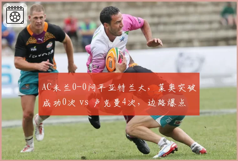 AC米兰0-0闷平亚特兰大，莱奥突破成功0次 vs 卢克曼4次，边路爆点缺失让红黑进攻瘫痪