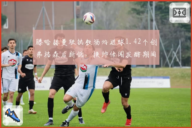 滕哈赫曼联执教场均进球1.42个创弗格森后新低,换帅传闻发酵期间更衣室支持率跌至44%