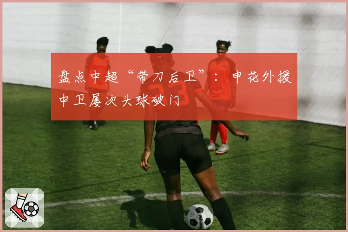 盘点中超“带刀后卫”：申花外援中卫屡次头球破门