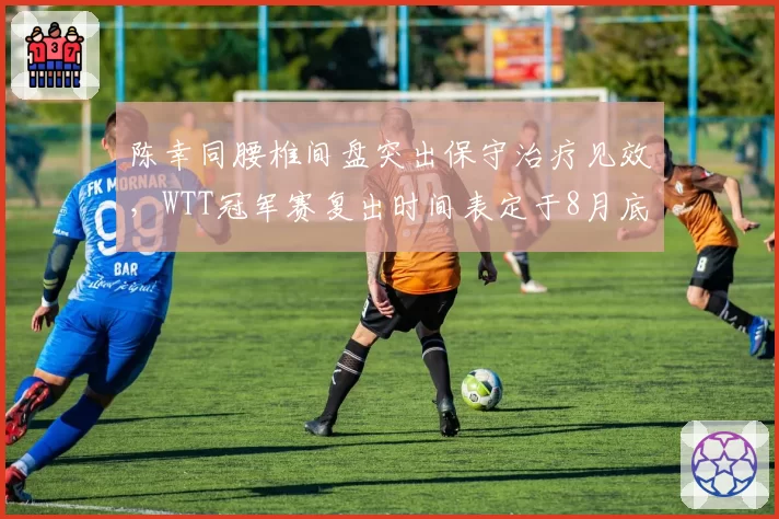 陈幸同腰椎间盘突出保守治疗见效,WTT冠军赛复出时间表定于8月底