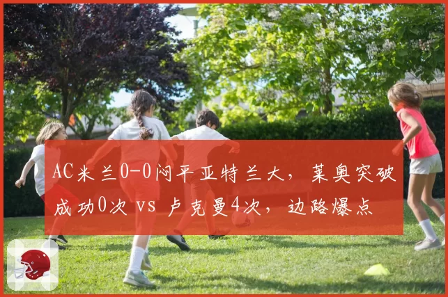 AC米兰0-0闷平亚特兰大，莱奥突破成功0次 vs 卢克曼4次，边路爆点缺失让红黑进攻瘫痪