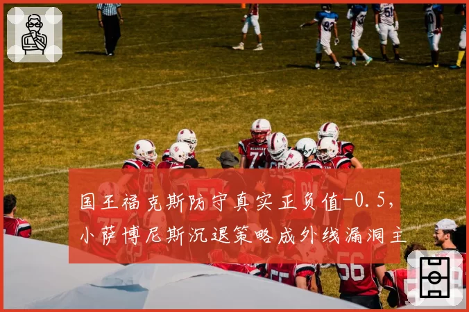 国王福克斯防守真实正负值-0.5,小萨博尼斯沉退策略成外线漏洞主因