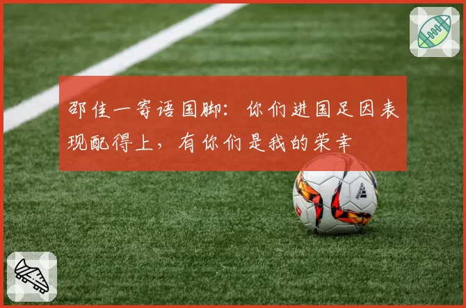 邵佳一寄语国脚:你们进国足因表现配得上,有你们是我的荣幸