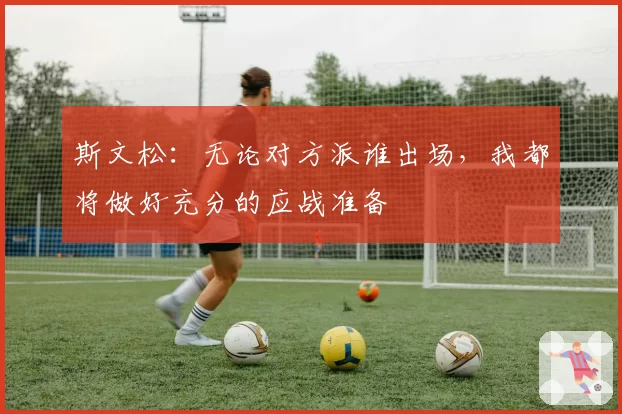 斯文松:无论对方派谁出场,我都将做好充分的应战准备