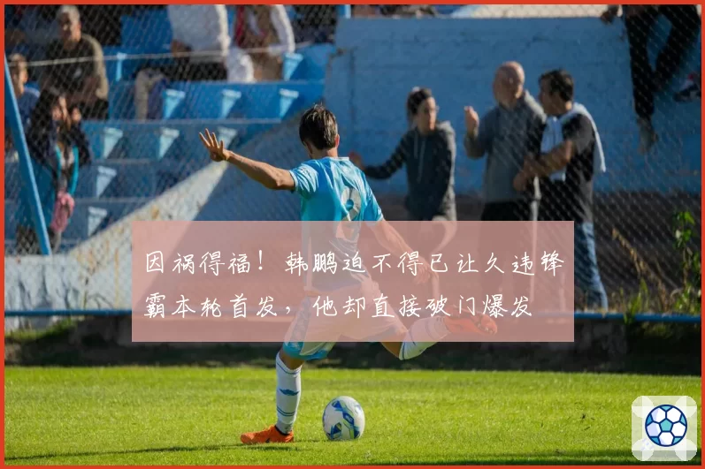 因祸得福！韩鹏迫不得已让久违锋霸本轮首发，他却直接破门爆发