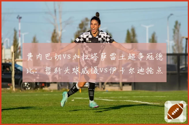 费内巴切vs加拉塔萨雷土超争冠德比：哲科头球威慑vs伊卡尔迪抢点效率