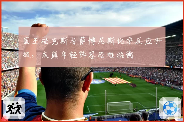 国王福克斯与萨博尼斯化学反应升级,灰熊年轻阵容恐难抗衡