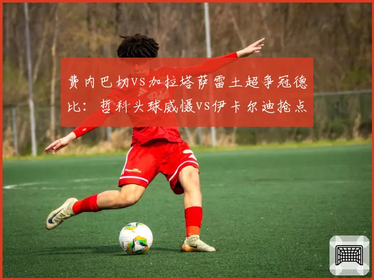 费内巴切vs加拉塔萨雷土超争冠德比：哲科头球威慑vs伊卡尔迪抢点效率