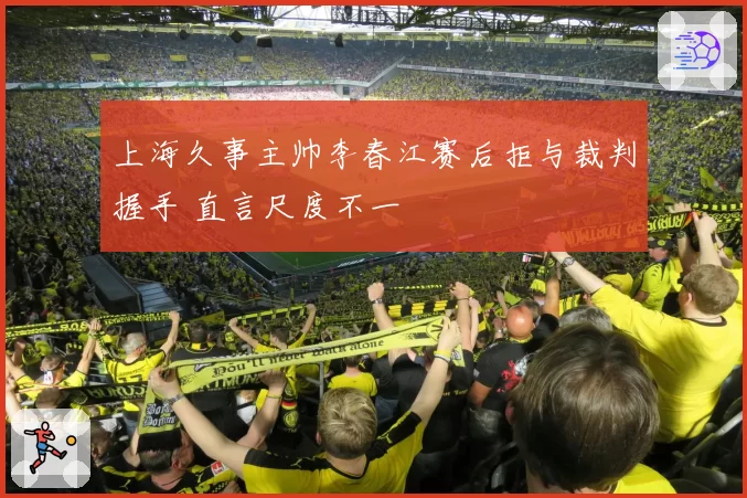 上海久事主帅李春江赛后拒与裁判握手 直言尺度不一