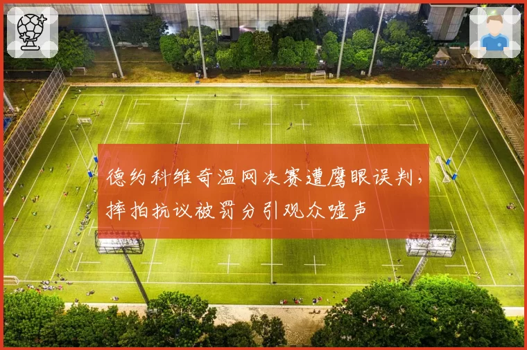 德约科维奇温网决赛遭鹰眼误判,摔拍抗议被罚分引观众嘘声