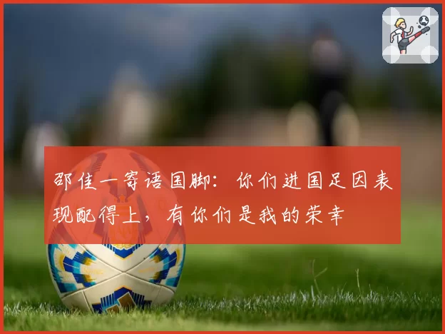 邵佳一寄语国脚：你们进国足因表现配得上，有你们是我的荣幸