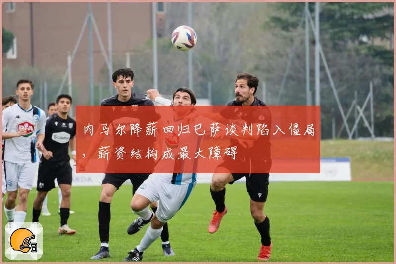 内马尔降薪回归巴萨谈判陷入僵局，薪资结构成最大障碍