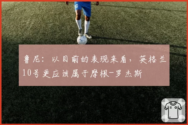 鲁尼:以目前的表现来看,英格兰10号更应该属于摩根-罗杰斯