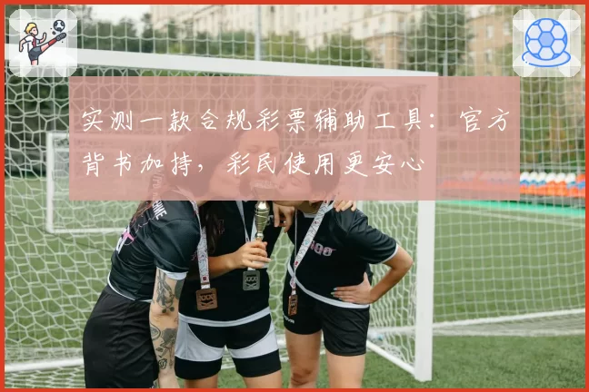 实测一款合规彩票辅助工具：官方背书加持，彩民使用更安心