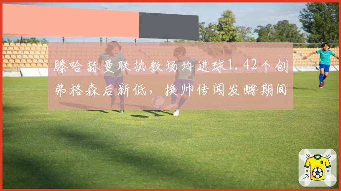 滕哈赫曼联执教场均进球1.42个创弗格森后新低,换帅传闻发酵期间更衣室支持率跌至44%