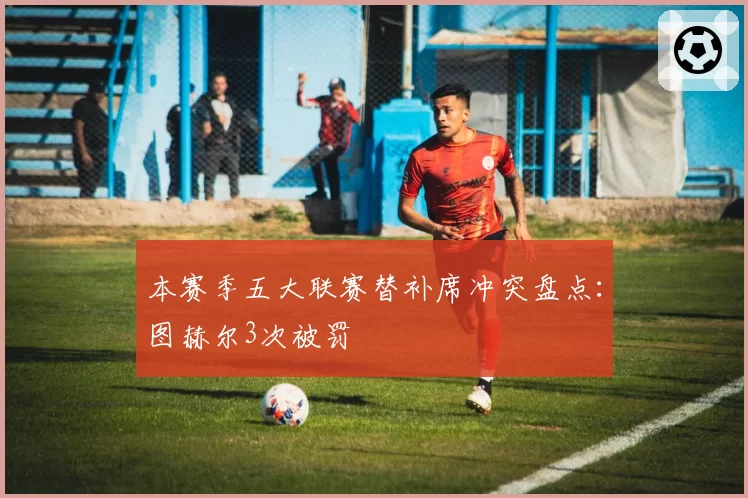 本赛季五大联赛替补席冲突盘点：图赫尔3次被罚