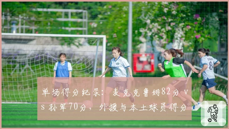 单场得分纪录：麦克克鲁姆82分 vs 孙军70分，外援与本土球员得分巅峰