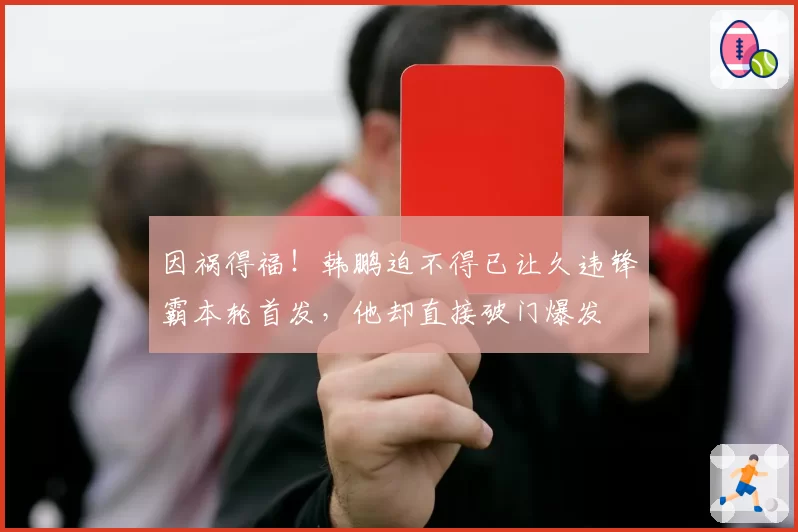 因祸得福!韩鹏迫不得已让久违锋霸本轮首发,他却直接破门爆发