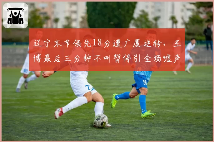 辽宁末节领先18分遭广厦逆转,王博最后三分钟不叫暂停引全场嘘声