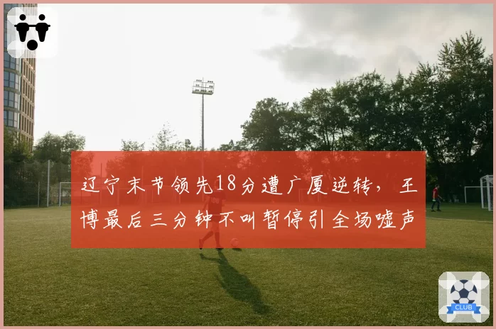 辽宁末节领先18分遭广厦逆转,王博最后三分钟不叫暂停引全场嘘声