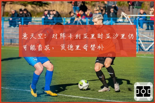 意天空：对阵卡利亚里时亚沙里仍可能首发，莫德里奇替补