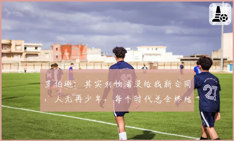 罗伯逊:其实利物浦没给我新合同,人无再少年,每个时代总会终结