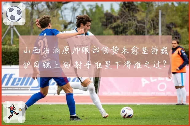 山西汾酒原帅眼部伤势未愈坚持戴护目镜上场 射手准星下滑谁之过？