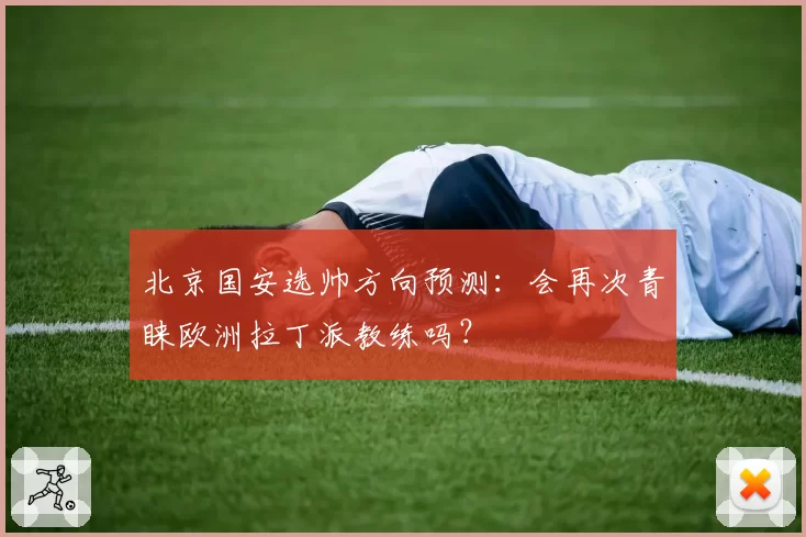 北京国安选帅方向预测：会再次青睐欧洲拉丁派教练吗？