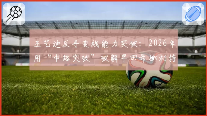王艺迪反手变线能力突破:2026年用“中路突破”破解早田希娜相持