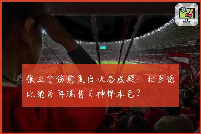 张玉宁伤愈复出状态成疑，北京德比能否再现昔日神锋本色？
