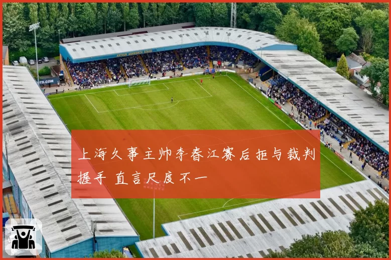上海久事主帅李春江赛后拒与裁判握手 直言尺度不一