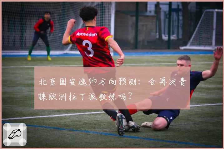 北京国安选帅方向预测：会再次青睐欧洲拉丁派教练吗？