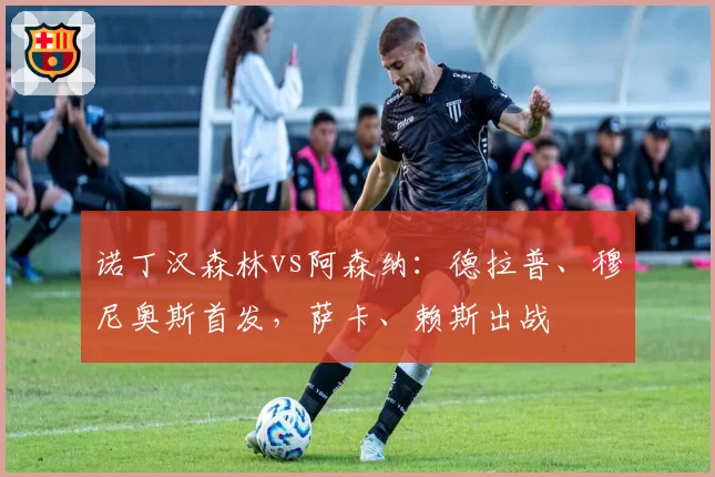 诺丁汉森林vs阿森纳:德拉普、穆尼奥斯首发,萨卡、赖斯出战
