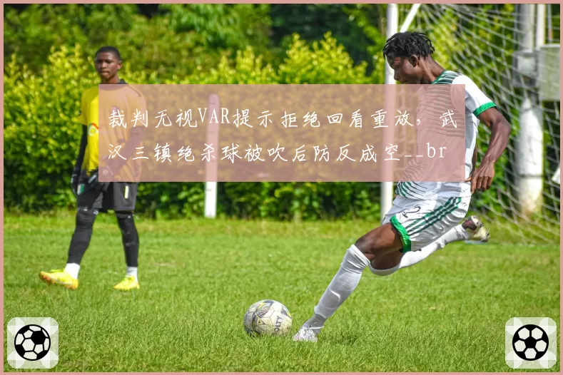 裁判无视VAR提示拒绝回看重放，武汉三镇绝杀球被吹后防反成空__br_