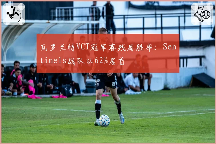 瓦罗兰特VCT冠军赛残局胜率：Sentinels战队以62%居首
