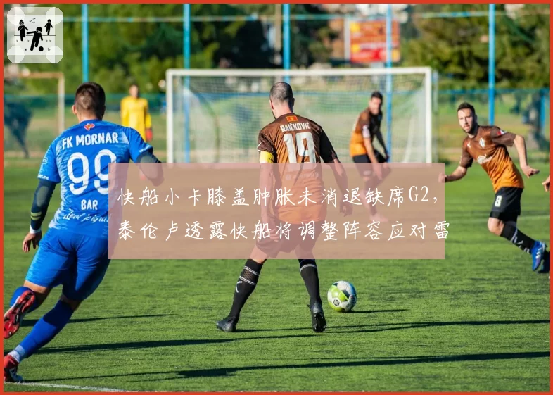 快船小卡膝盖肿胀未消退缺席G2,泰伦卢透露快船将调整阵容应对雷霆