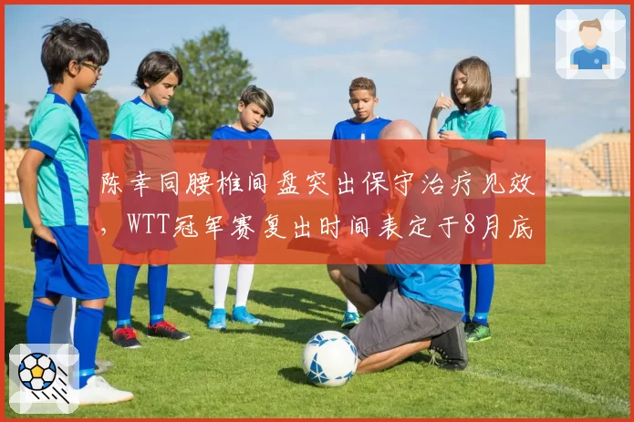 陈幸同腰椎间盘突出保守治疗见效，WTT冠军赛复出时间表定于8月底