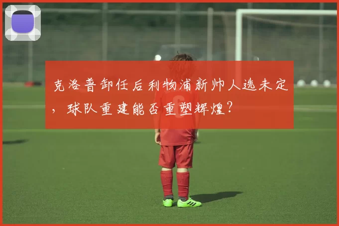 克洛普卸任后利物浦新帅人选未定,球队重建能否重塑辉煌?