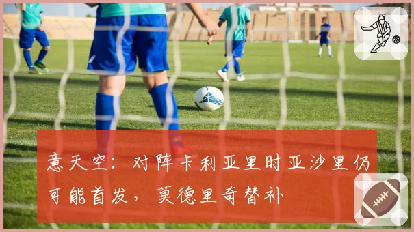 意天空：对阵卡利亚里时亚沙里仍可能首发，莫德里奇替补