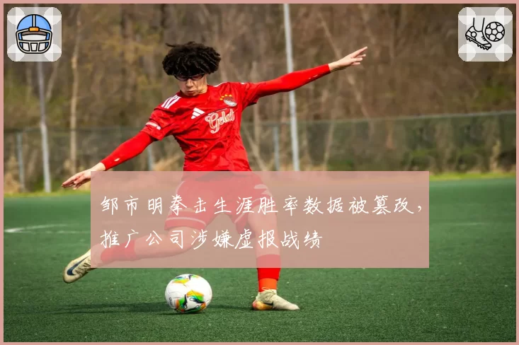 邹市明拳击生涯胜率数据被篡改,推广公司涉嫌虚报战绩