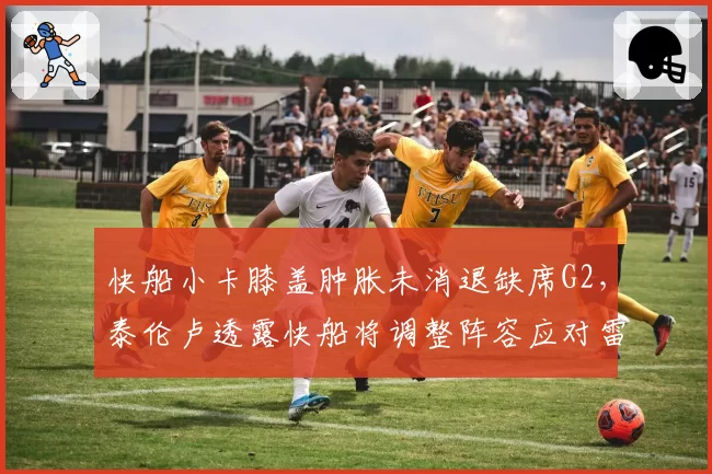 快船小卡膝盖肿胀未消退缺席G2,泰伦卢透露快船将调整阵容应对雷霆