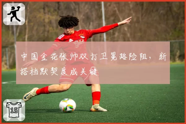 中国金花张帅双打卫冕路险阻，新搭档默契度成关键