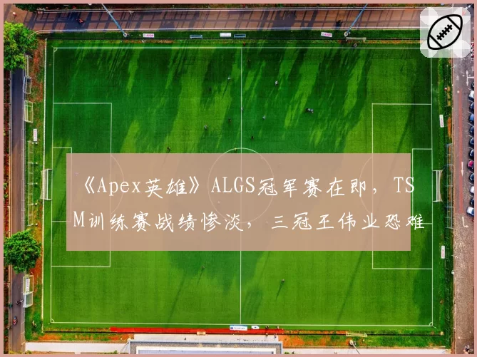 《Apex英雄》ALGS冠军赛在即，TSM训练赛战绩惨淡，三冠王伟业恐难延续？