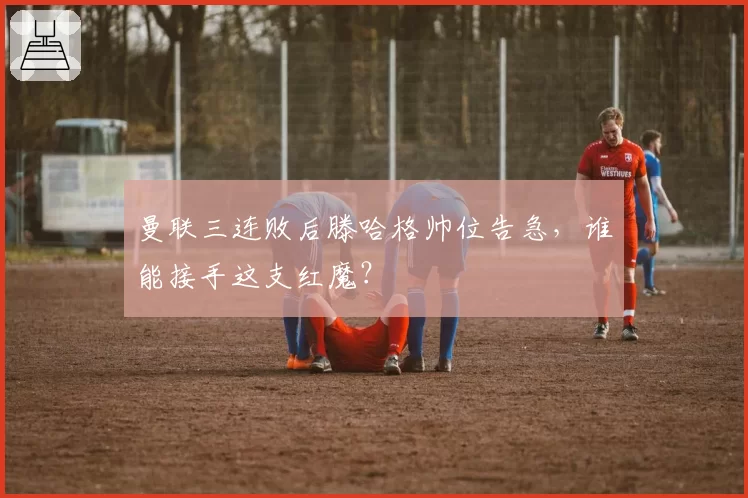曼联三连败后滕哈格帅位告急,谁能接手这支红魔?