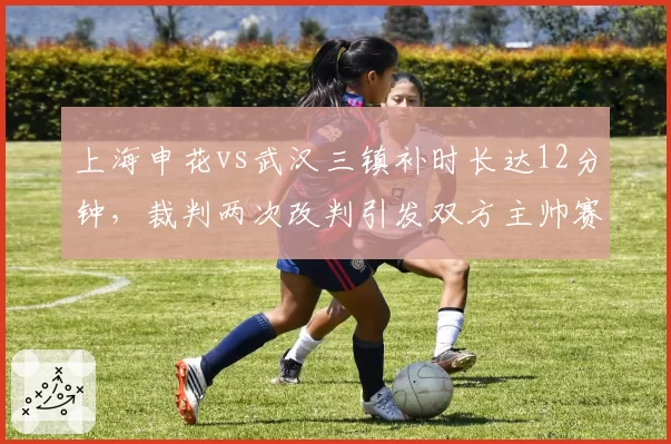 上海申花vs武汉三镇补时长达12分钟，裁判两次改判引发双方主帅赛后怒斥